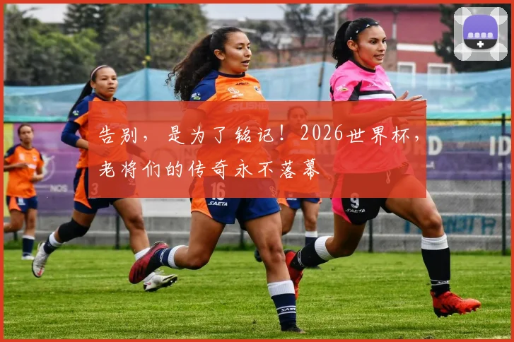 告别，是为了铭记！2026世界杯，老将们的传奇永不落幕