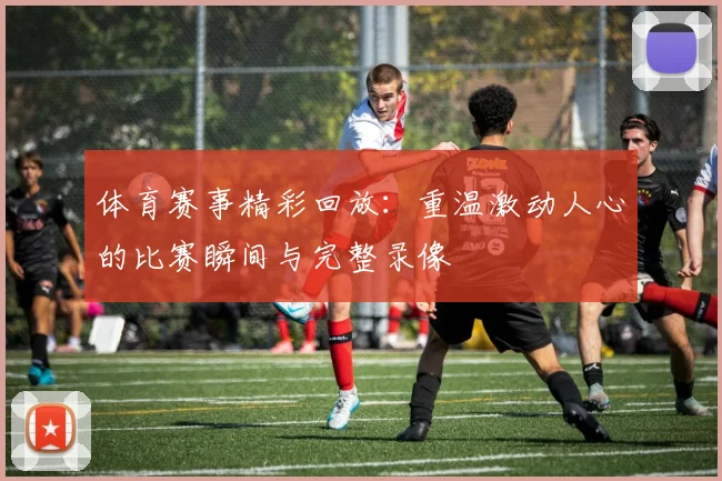 体育赛事精彩回放：重温激动人心的比赛瞬间与完整录像