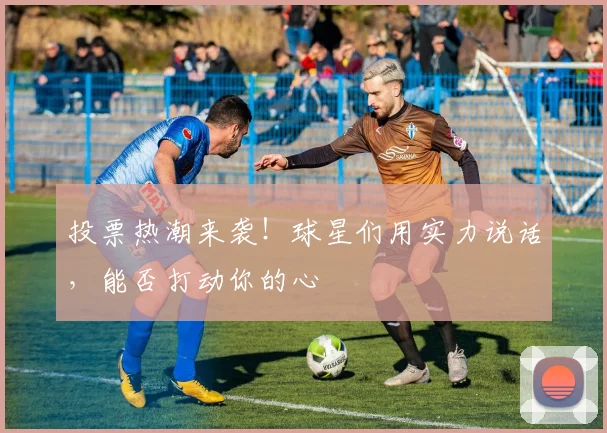 投票热潮来袭！球星们用实力说话，能否打动你的心