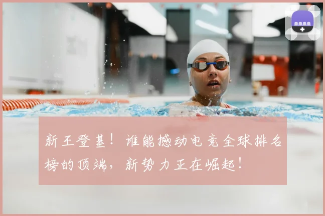 新王登基！谁能撼动电竞全球排名榜的顶端，新势力正在崛起！
