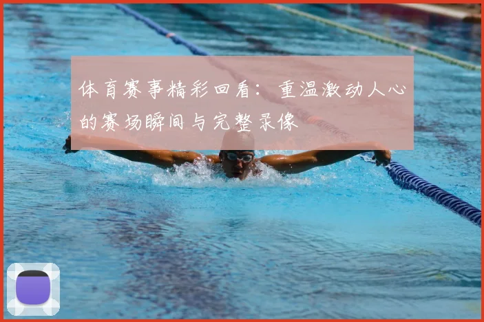 体育赛事精彩回看：重温激动人心的赛场瞬间与完整录像