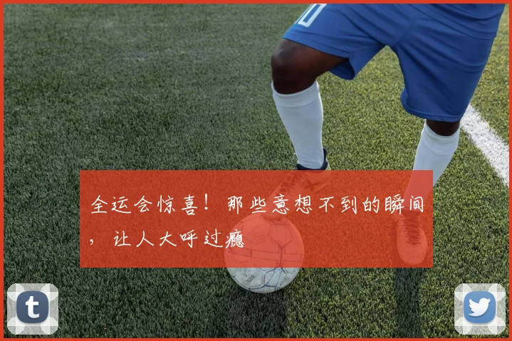 全运会惊喜！那些意想不到的瞬间，让人大呼过瘾