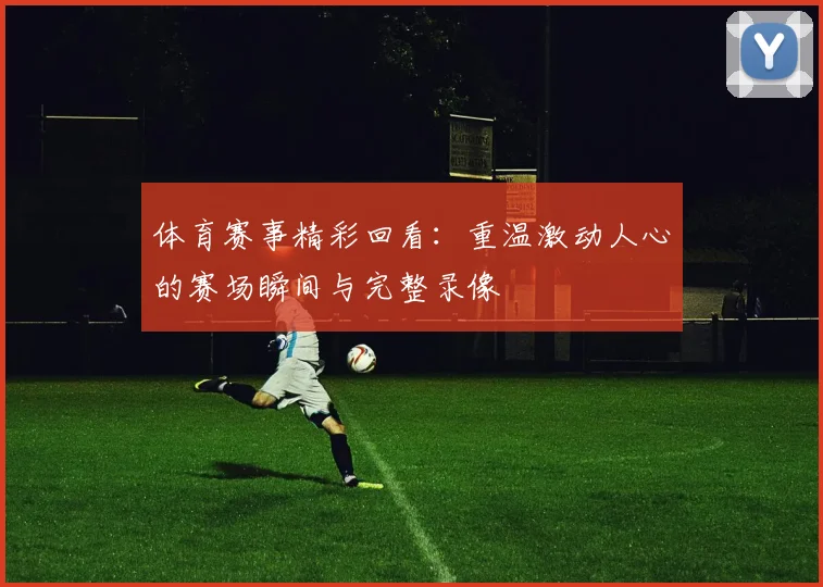 体育赛事精彩回看：重温激动人心的赛场瞬间与完整录像